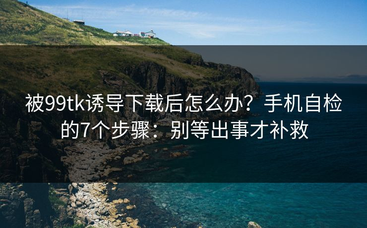 被99tk诱导下载后怎么办？手机自检的7个步骤：别等出事才补救