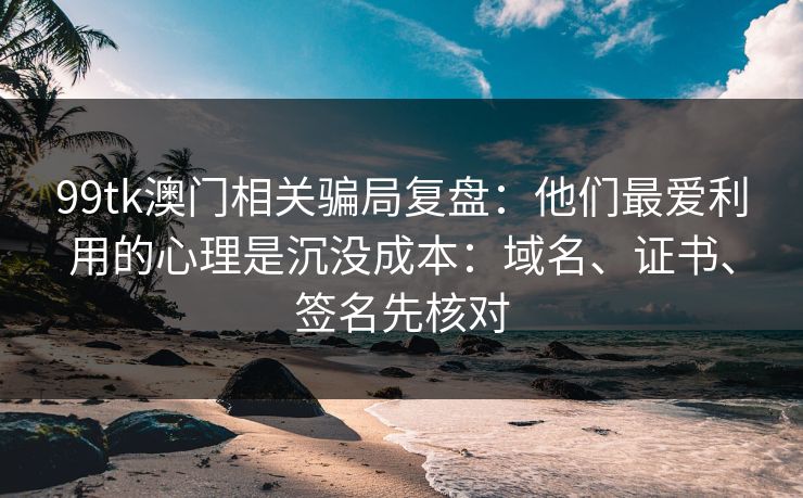 99tk澳门相关骗局复盘：他们最爱利用的心理是沉没成本：域名、证书、签名先核对