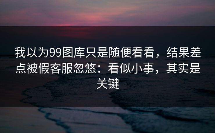 我以为99图库只是随便看看,结果差点被假客服忽悠:看似小事,其实是关键 我以为99图库只是随便看看,结果差点被假客服忽悠:看似小事,其实是关键