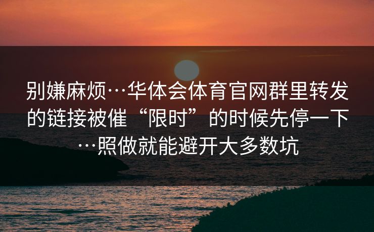 别嫌麻烦…华体会体育官网群里转发的链接被催“限时”的时候先停一下…照做就能避开大多数坑