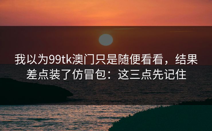 我以为99tk澳门只是随便看看，结果差点装了仿冒包：这三点先记住