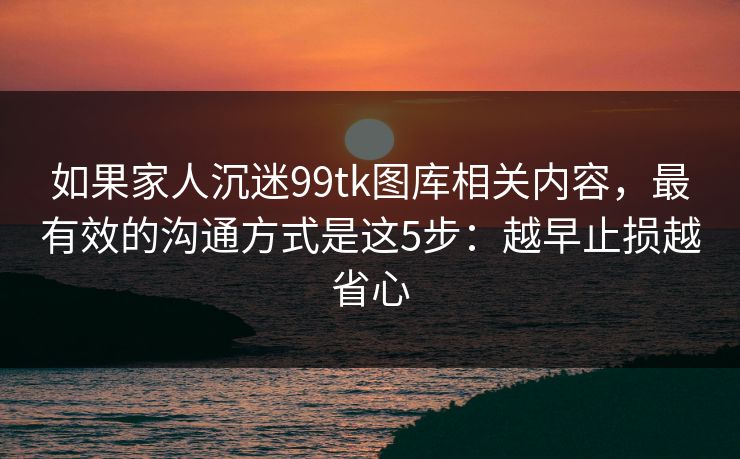 如果家人沉迷99tk图库相关内容，最有效的沟通方式是这5步：越早止损越省心
