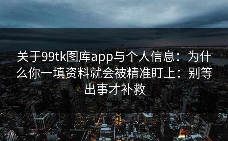 关于99tk图库app与个人信息：为什么你一填资料就会被精准盯上：别等出事才补救
