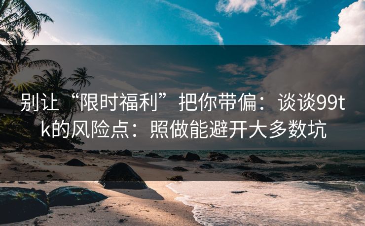 别让“限时福利”把你带偏：谈谈99tk的风险点：照做能避开大多数坑