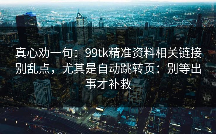 真心劝一句：99tk精准资料相关链接别乱点，尤其是自动跳转页：别等出事才补救
