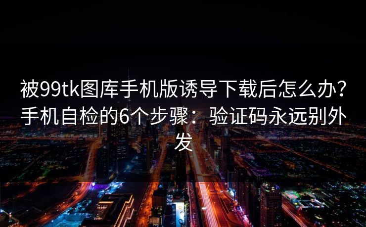 被99tk图库手机版诱导下载后怎么办?手机自检的6个步骤:验证码永远别外发 被99tk图库手机版诱导下载后怎么办?手机自检的6个步骤:验证码永远别外发